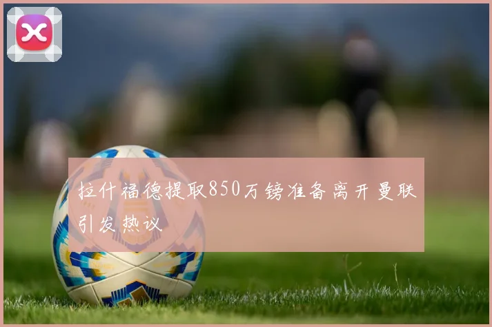 拉什福德提取850万镑准备离开曼联引发热议