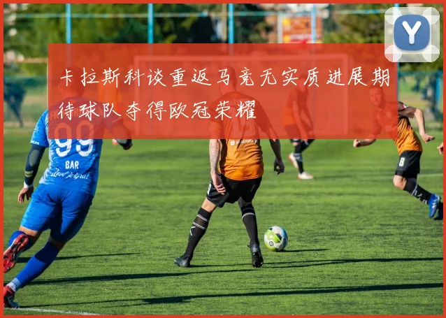 卡拉斯科谈重返马竞无实质进展期待球队夺得欧冠荣耀