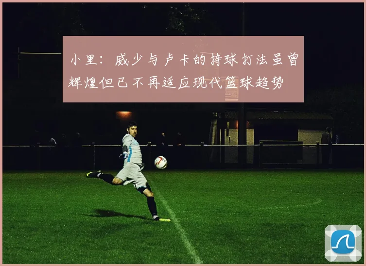 小里：威少与卢卡的持球打法虽曾辉煌但已不再适应现代篮球趋势