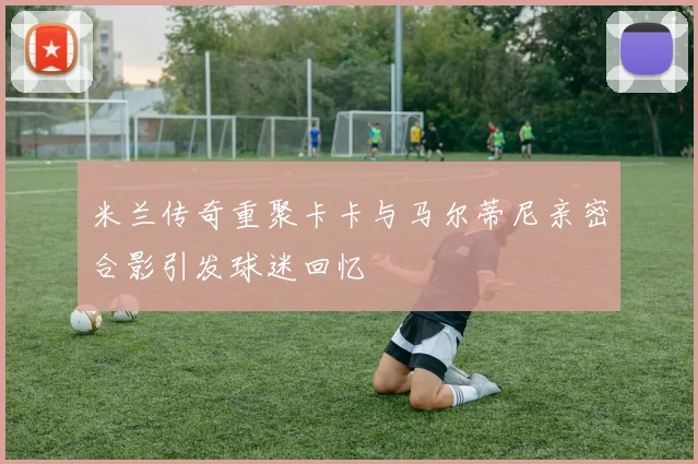 米兰传奇重聚卡卡与马尔蒂尼亲密合影引发球迷回忆