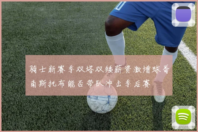 骑士新赛季双塔双矮薪资激增球哥南斯托布能否带队冲击季后赛