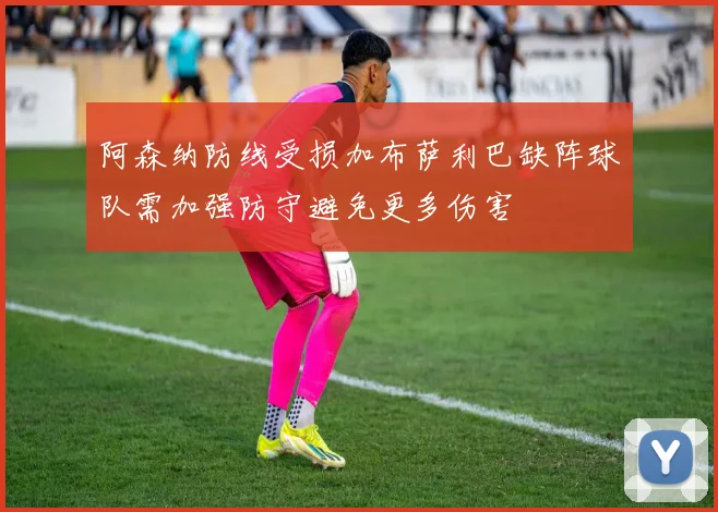 阿森纳防线受损加布萨利巴缺阵球队需加强防守避免更多伤害