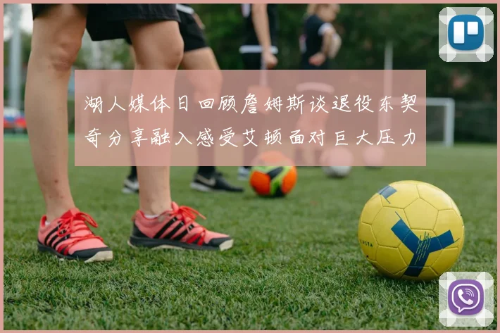 湖人媒体日回顾詹姆斯谈退役东契奇分享融入感受艾顿面对巨大压力