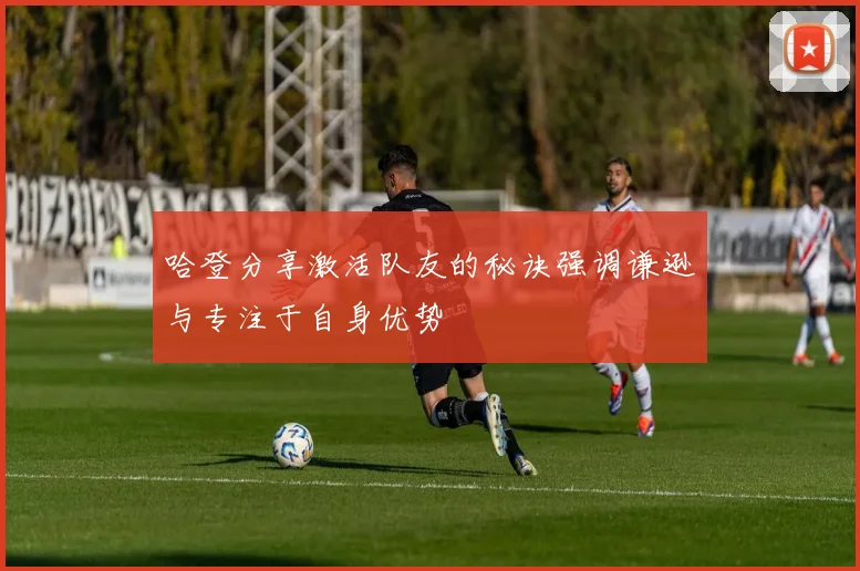 哈登分享激活队友的秘诀强调谦逊与专注于自身优势