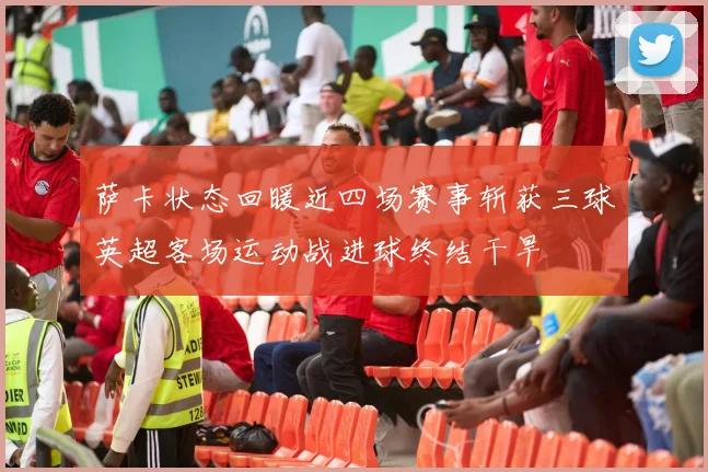 萨卡状态回暖近四场赛事斩获三球英超客场运动战进球终结干旱