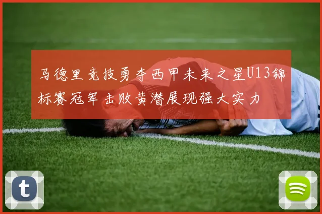 马德里竞技勇夺西甲未来之星U13锦标赛冠军击败黄潜展现强大实力