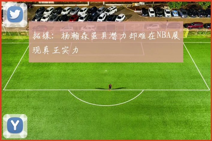 拓媒：杨瀚森虽具潜力却难在NBA展现真正实力