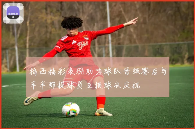 梅西精彩表现助力球队晋级赛后与辛辛那提球员互换球衣庆祝