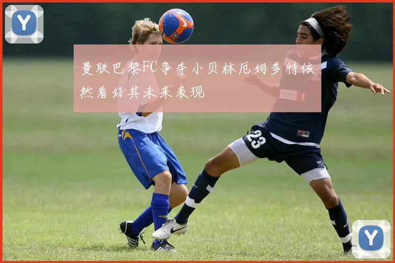 曼联巴黎FC争夺小贝林厄姆多特依然看好其未来表现