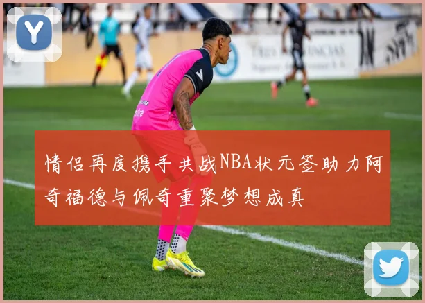 情侣再度携手共战NBA状元签助力阿奇福德与佩奇重聚梦想成真