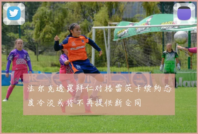 法尔克透露拜仁对格雷茨卡续约态度冷淡或将不再提供新合同