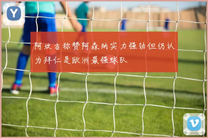 阿坎吉称赞阿森纳实力强劲但仍认为拜仁是欧洲最强球队