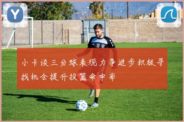 小卡谈三分球表现力争进步积极寻找机会提升投篮命中率