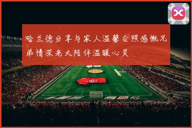 哈兰德分享与家人温馨合照感慨兄弟情深老大陪伴温暖心灵