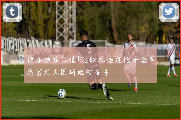 伊尔迪兹估值1亿欧元拒绝枪手蓝军愿留尤文图斯继续奋斗