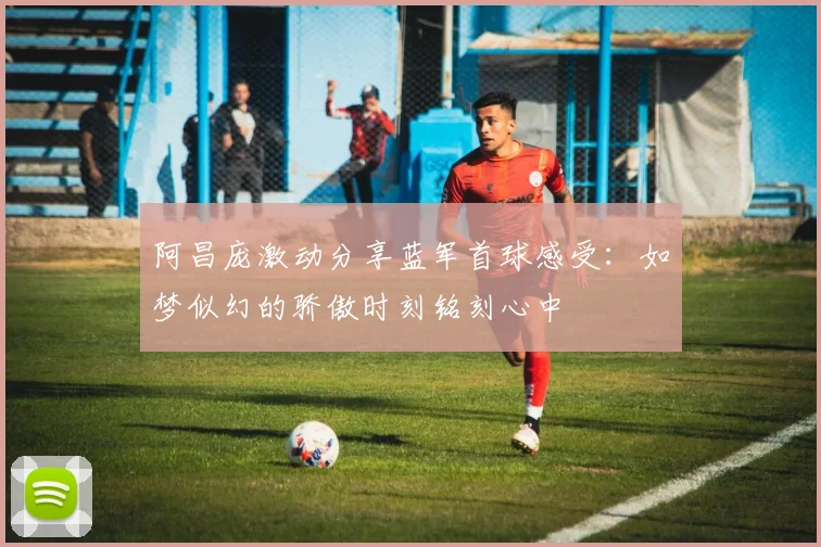 阿昌庞激动分享蓝军首球感受：如梦似幻的骄傲时刻铭刻心中