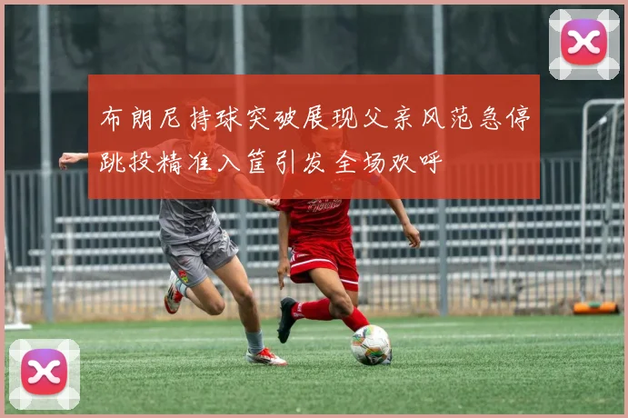 布朗尼持球突破展现父亲风范急停跳投精准入筐引发全场欢呼