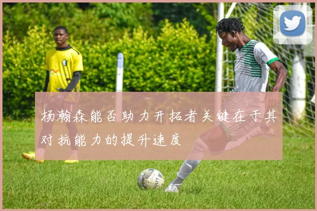 杨瀚森能否助力开拓者关键在于其对抗能力的提升速度