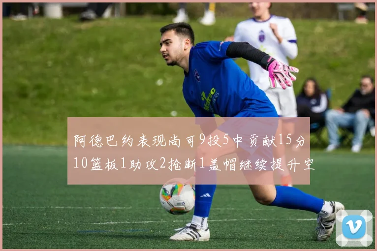 阿德巴约表现尚可9投5中贡献15分10篮板1助攻2抢断1盖帽继续提升空间