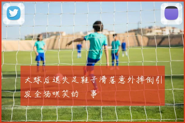大球后退失足鞋子滑落意外摔倒引发全场哄笑的囧事