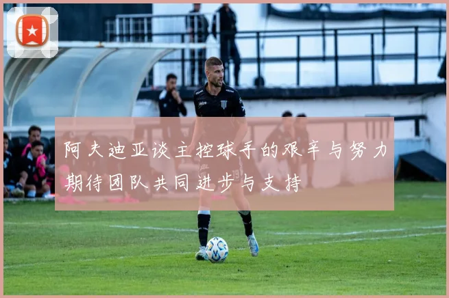 阿夫迪亚谈主控球手的艰辛与努力期待团队共同进步与支持