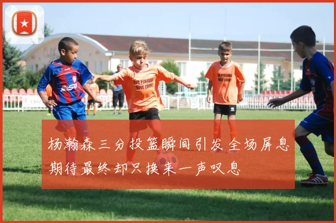 杨瀚森三分投篮瞬间引发全场屏息期待最终却只换来一声叹息