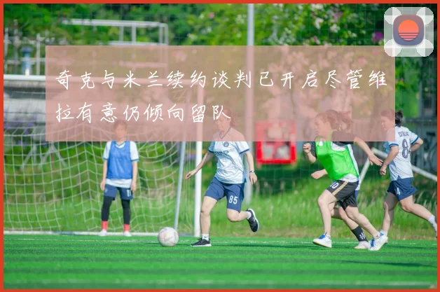 奇克与米兰续约谈判已开启尽管维拉有意仍倾向留队