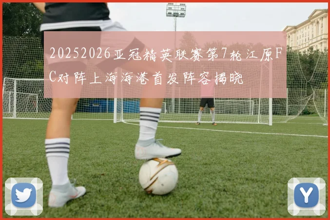 20252026亚冠精英联赛第7轮江原FC对阵上海海港首发阵容揭晓