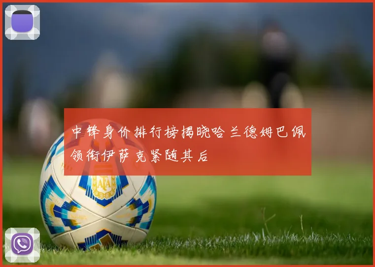 中锋身价排行榜揭晓哈兰德姆巴佩领衔伊萨克紧随其后