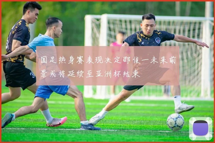 国足热身赛表现决定邵佳一未来前景或将延续至亚洲杯结束