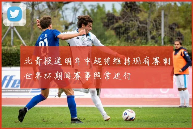 北青报道明年中超将维持现有赛制世界杯期间赛事照常进行