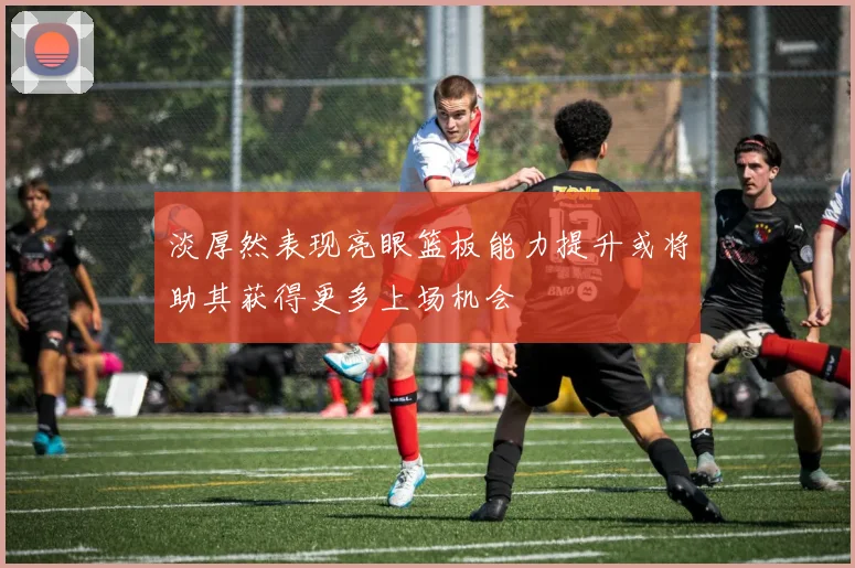 淡厚然表现亮眼篮板能力提升或将助其获得更多上场机会