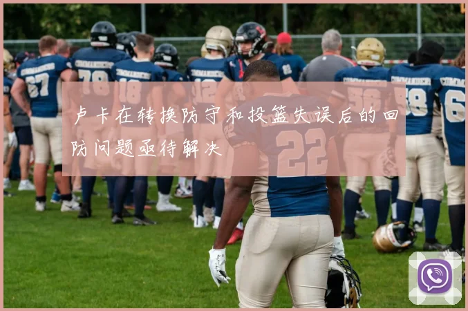 卢卡在转换防守和投篮失误后的回防问题亟待解决