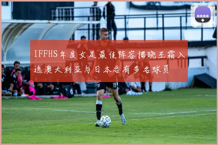 IFFHS年度女足最佳阵容揭晓王霜入选澳大利亚与日本各有多名球员