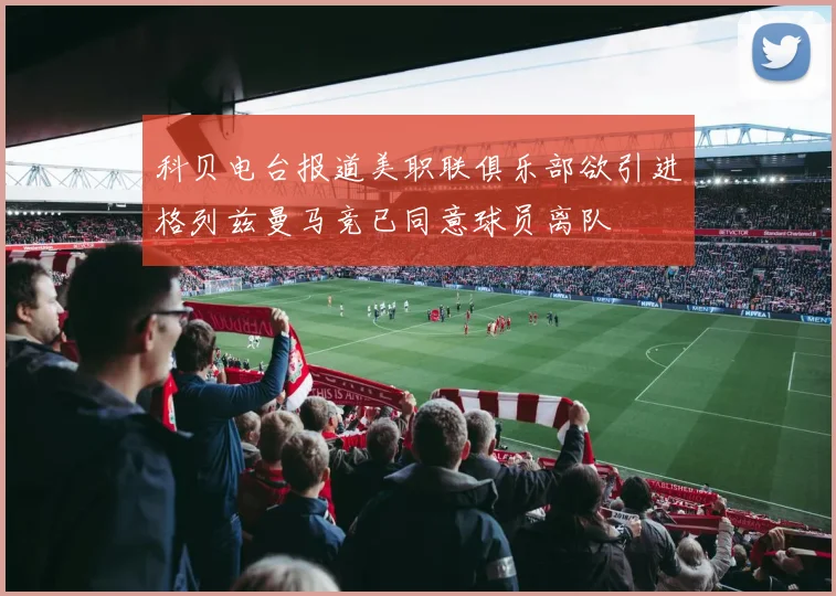 科贝电台报道美职联俱乐部欲引进格列兹曼马竞已同意球员离队