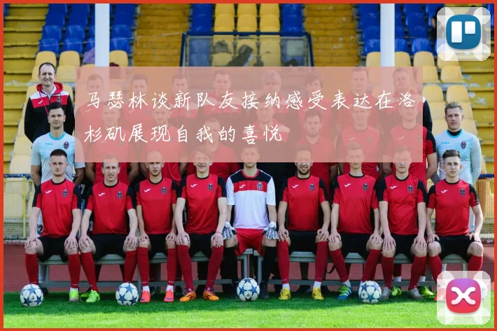 马瑟林谈新队友接纳感受表达在洛杉矶展现自我的喜悦