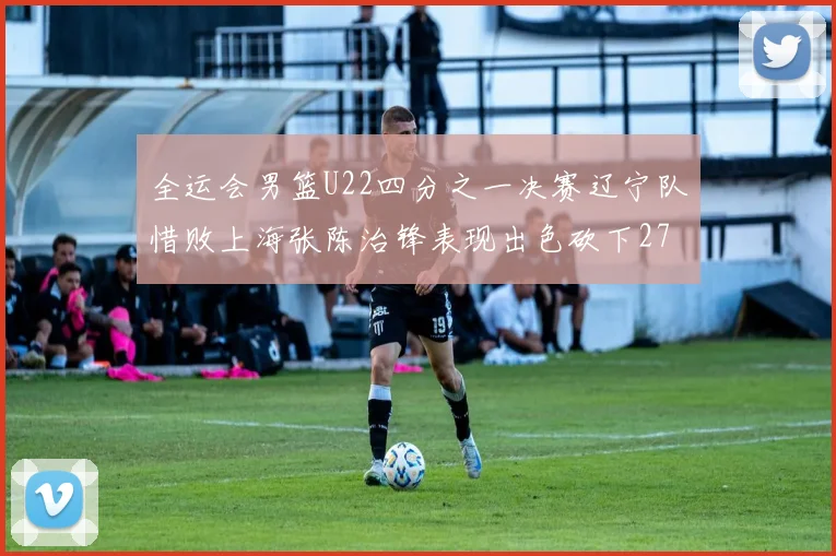 全运会男篮U22四分之一决赛辽宁队惜败上海张陈治锋表现出色砍下27分23篮板5盖帽