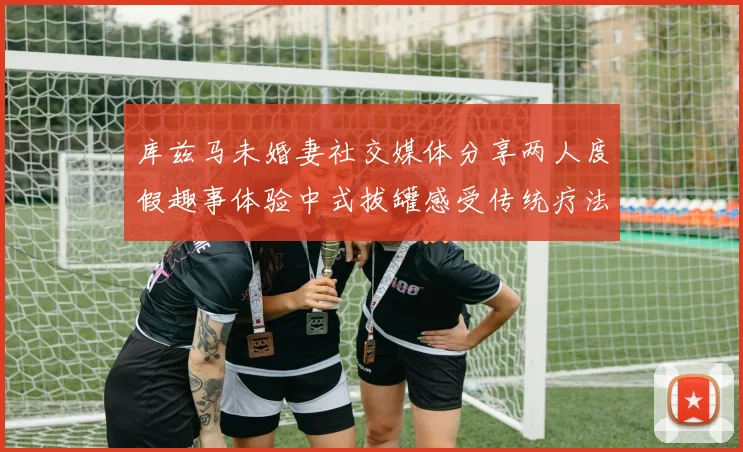 库兹马未婚妻社交媒体分享两人度假趣事体验中式拔罐感受传统疗法魅力