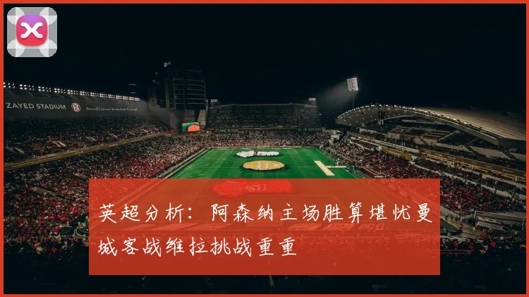 英超分析：阿森纳主场胜算堪忧曼城客战维拉挑战重重