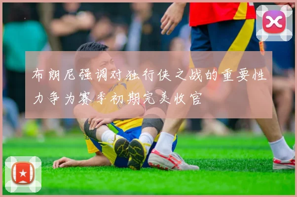 布朗尼强调对独行侠之战的重要性力争为赛季初期完美收官