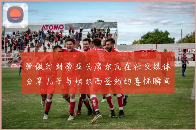 骄傲时刻蒂亚戈席尔瓦在社交媒体分享儿子与切尔西签约的喜悦瞬间