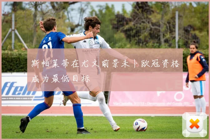 斯帕莱蒂在尤文前景未卜欧冠资格成为最低目标