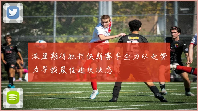 浓眉期待独行侠新赛季全力以赴努力寻找最佳进攻状态