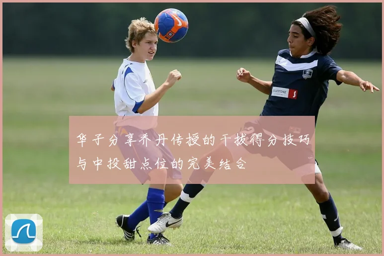 华子分享乔丹传授的干拔得分技巧与中投甜点位的完美结合