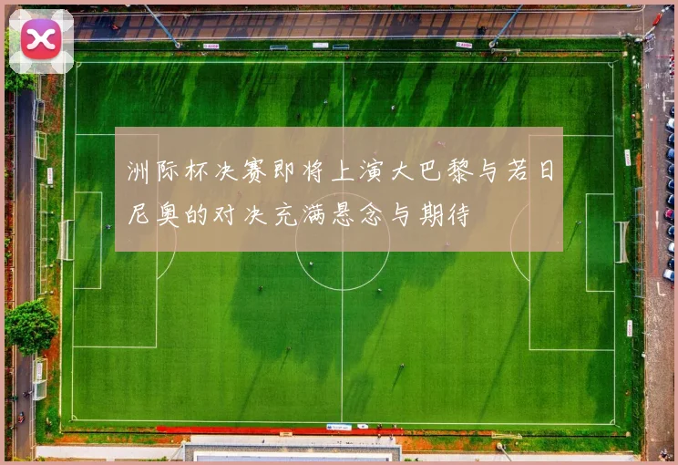 洲际杯决赛即将上演大巴黎与若日尼奥的对决充满悬念与期待