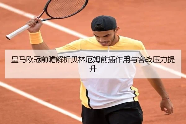 皇马欧冠前瞻解析贝林厄姆前插作用与客战压力提升 - MKSPORTS